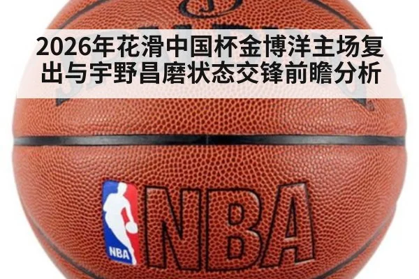 2026年花滑中国杯金博洋主场复出与宇野昌磨状态交锋前瞻分析